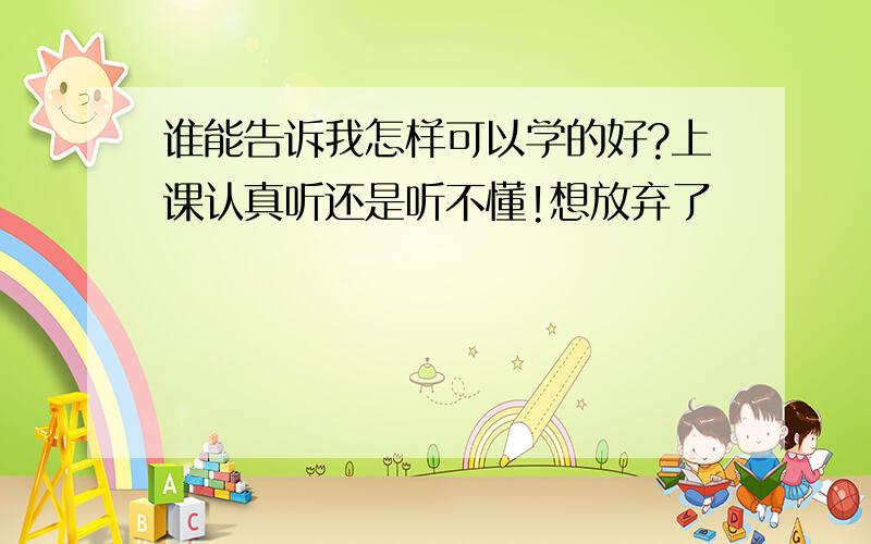 谁能告诉我怎样可以学的好?上课认真听还是听不懂!想放弃了