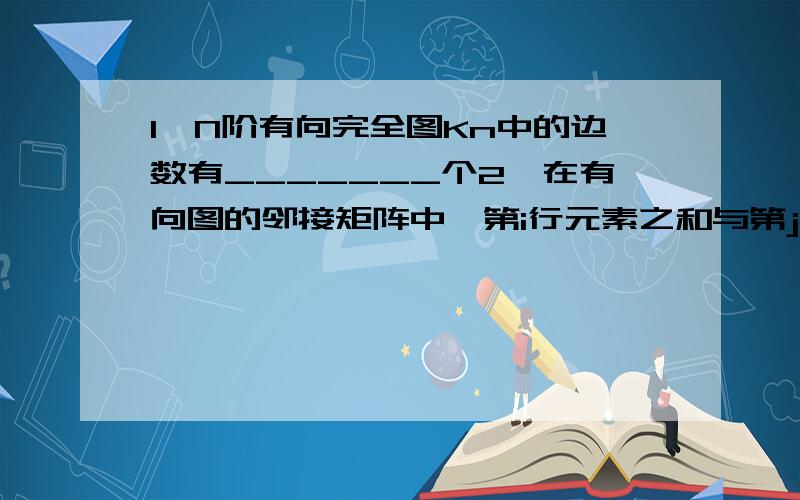 1,N阶有向完全图Kn中的边数有_______个2,在有向图的邻接矩阵中,第i行元素之和与第j行元素之和分别表示__________