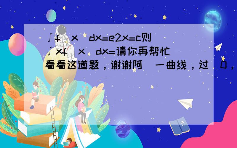 ∫f(x)dx=e2x=c则∫xf(x)dx=请你再帮忙看看这道题，谢谢阿  一曲线，过（0，1）在任一点（x，y）处的切线斜率是x+y，求此曲线 十分感谢 谢谢阿