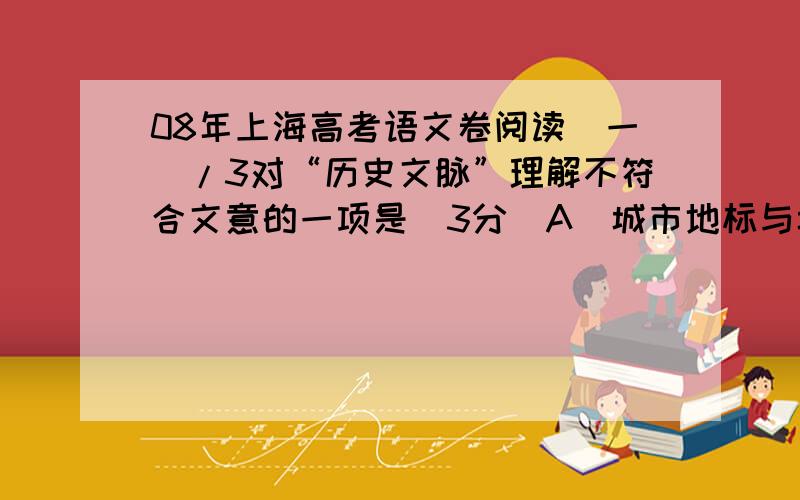 08年上海高考语文卷阅读（一）/3对“历史文脉”理解不符合文意的一项是（3分）A．城市地标与城市的历史文脉应该相互影响相互作用.B．历史文脉总是在一座城市出现的时候产生和发展的.C