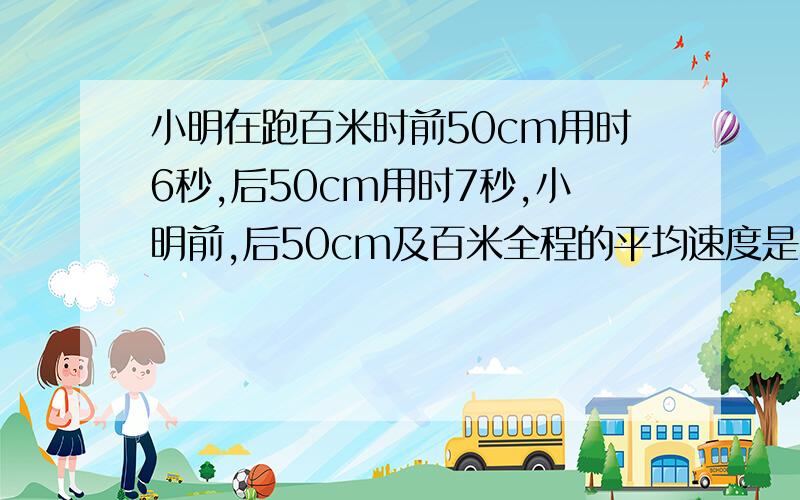 小明在跑百米时前50cm用时6秒,后50cm用时7秒,小明前,后50cm及百米全程的平均速度是多少?