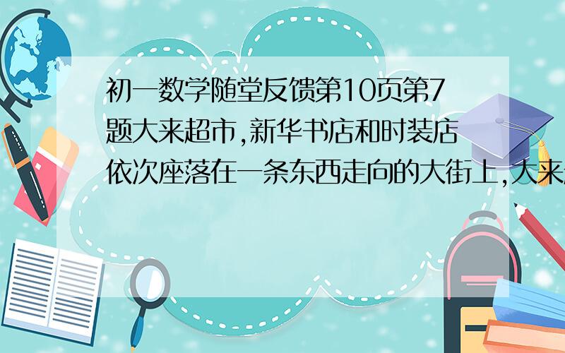 初一数学随堂反馈第10页第7题大来超市,新华书店和时装店依次座落在一条东西走向的大街上,大来超市在新华书店西边50m,时装店在新华书店东边80m,小明从新华书店沿街向东走30m,接着又向东