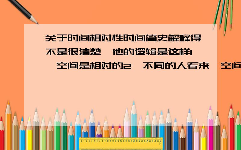 关于时间相对性时间简史解释得不是很清楚,他的逻辑是这样1,空间是相对的2,不同的人看来,空间不同,即光走过的距离不同3,光速相同4,故时间不同可空间相对指的是参照系不同,即坐标原点不