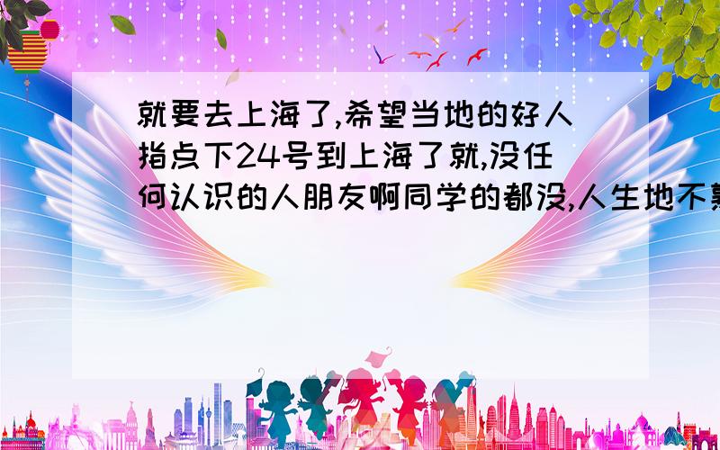 就要去上海了,希望当地的好人指点下24号到上海了就,没任何认识的人朋友啊同学的都没,人生地不熟,举目无亲,我该如何找个住的地方?最好便宜点,再怎么找出租房啊?我1个人,哎,挺恐怖