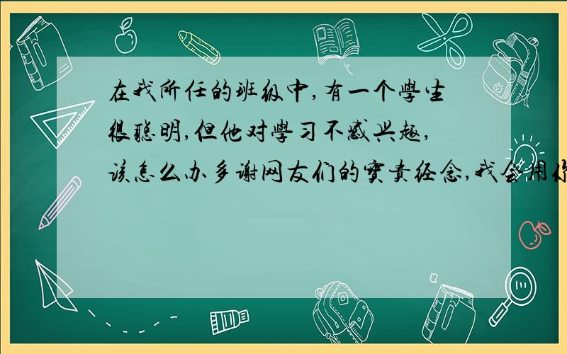 在我所任的班级中,有一个学生很聪明,但他对学习不感兴趣,该怎么办多谢网友们的宝贵经念,我会用你们的方法去尝试.