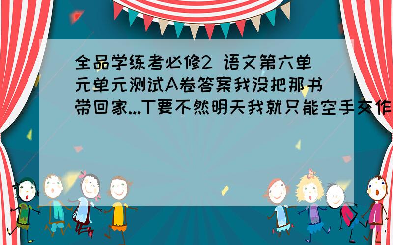 全品学练考必修2 语文第六单元单元测试A卷答案我没把那书带回家...T要不然明天我就只能空手交作业了1——6大题的答案是大题...有填空题的!