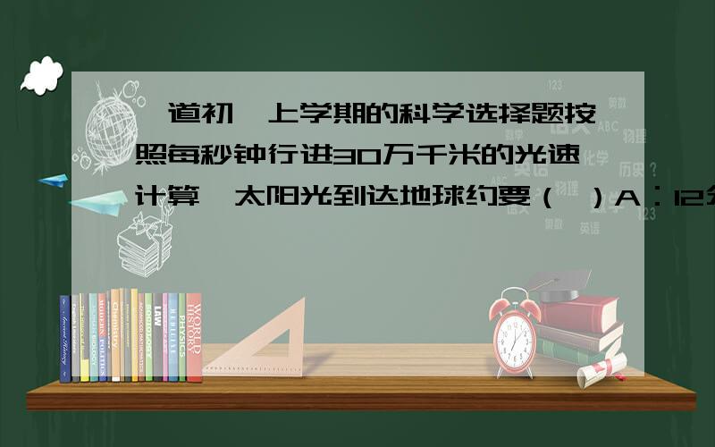 一道初一上学期的科学选择题按照每秒钟行进30万千米的光速计算,太阳光到达地球约要（ ）A：12分钟 B：C:8分钟 D：6分钟最好说明怎么算出来的