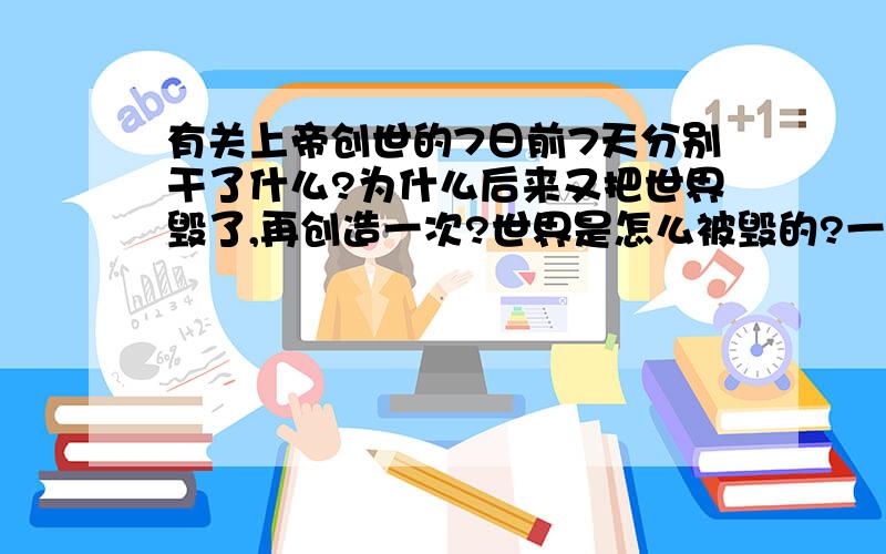 有关上帝创世的7日前7天分别干了什么?为什么后来又把世界毁了,再创造一次?世界是怎么被毁的?一场山洪?飓风?还是更多?其实我比较想知道毁灭的具体原因,时间,经过