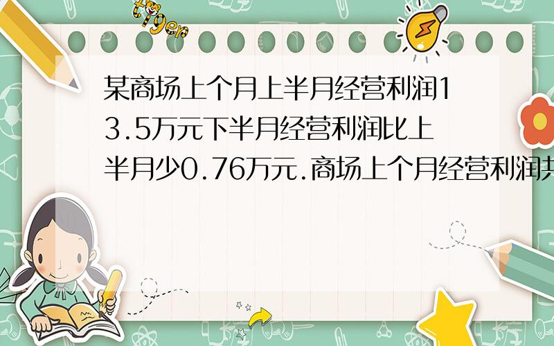 某商场上个月上半月经营利润13.5万元下半月经营利润比上半月少0.76万元.商场上个月经营利润共多少万元这个月比上个月多经营利润1.72万元,这个月多少万元