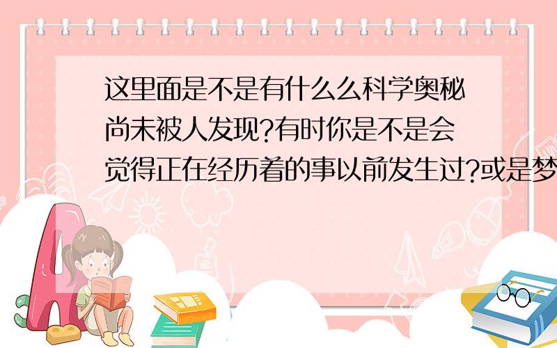 这里面是不是有什么么科学奥秘尚未被人发现?有时你是不是会觉得正在经历着的事以前发生过?或是梦到过?实际上确没有!我和很多同学都会这样,为什么?