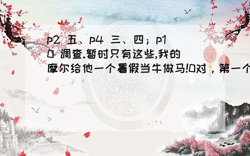 p2 五、p4 三、四；p10 调查.暂时只有这些,我的摩尔给他一个暑假当牛做马!0对，第一个需要7.7.30的最高低气温；第二个，文章《读书》[（张荣蕊）3、句中词语为什么加引号?(1)句：“天有三