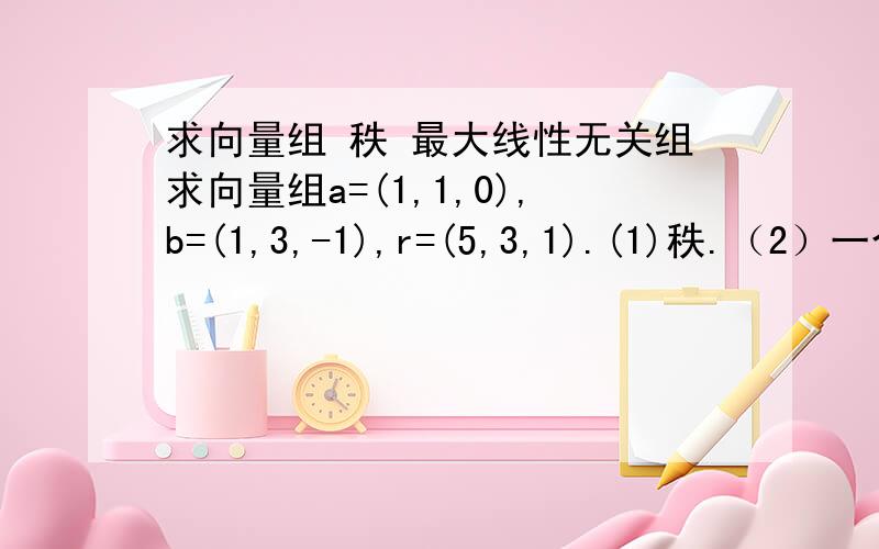 求向量组 秩 最大线性无关组求向量组a=(1,1,0),b=(1,3,-1),r=(5,3,1).(1)秩.（2）一个最大线性无关组 （3）若秩