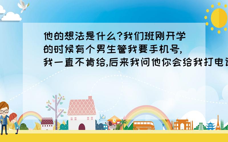 他的想法是什么?我们班刚开学的时候有个男生管我要手机号,我一直不肯给,后来我问他你会给我打电话么?后来我给他了,他也给我打了过来告诉我了手机号.老和他同桌的男的喜欢我.但是他肯