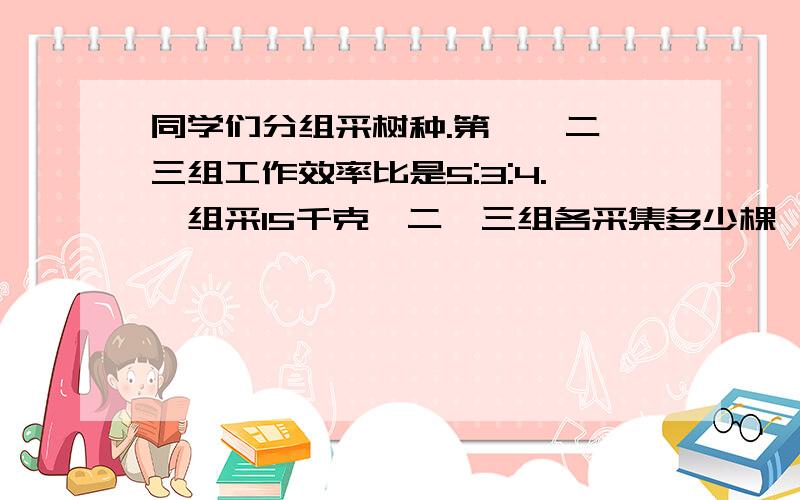 同学们分组采树种.第一,二,三组工作效率比是5:3:4.一组采15千克,二,三组各采集多少棵、甲乙丙三个数的比是3:4:6,丙比乙多80,甲乙丙各是多少