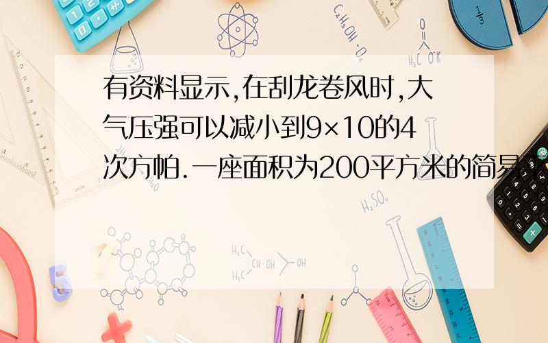 有资料显示,在刮龙卷风时,大气压强可以减小到9×10的4次方帕.一座面积为200平方米的简易平顶厂房,在正常情况下的大气压强是1×10的5次方帕,如果此时龙卷风从厂房房顶上方刮过,那么大气对