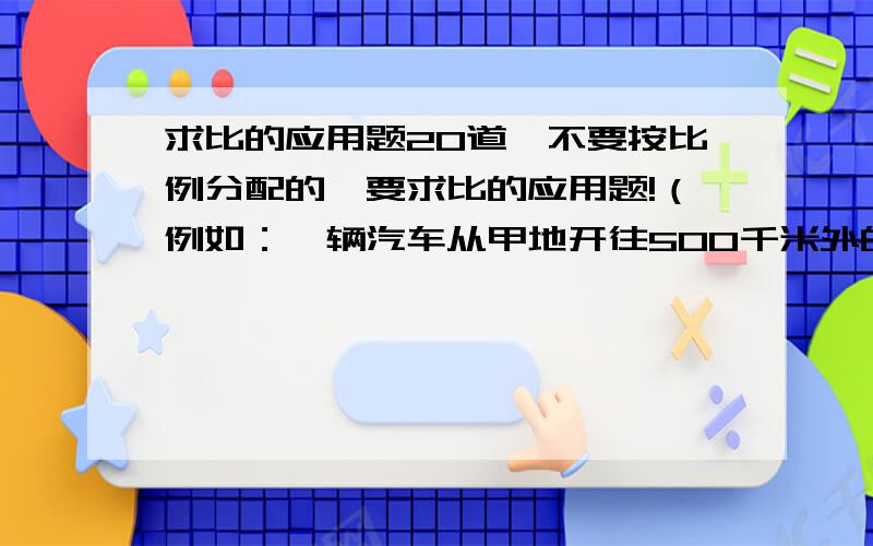 求比的应用题20道,不要按比例分配的,要求比的应用题!（例如：一辆汽车从甲地开往500千米外的乙地,已经行了280千米,求已经行的路程与剩下路程之比.）如果帮到我了,