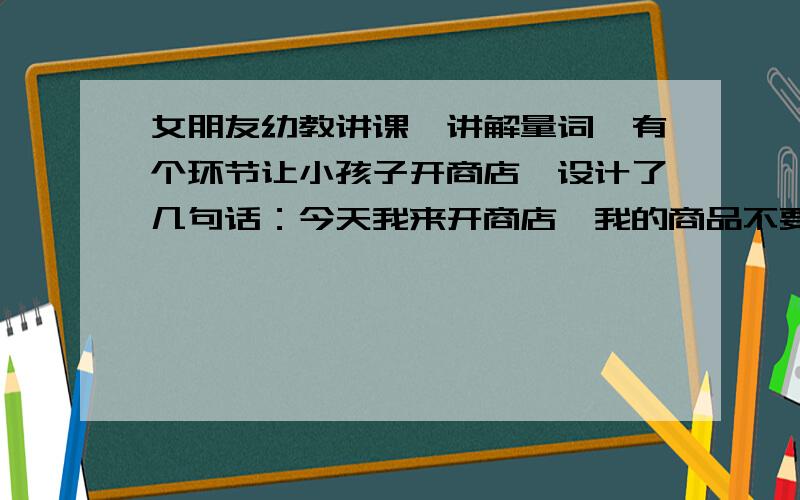 女朋友幼教讲课,讲解量词,有个环节让小孩子开商店,设计了几句话：今天我来开商店,我的商品不要钱,说对量词是什么,后面一句请大神们帮忙想想,通顺小孩子容易理解就好,今天我来开商店