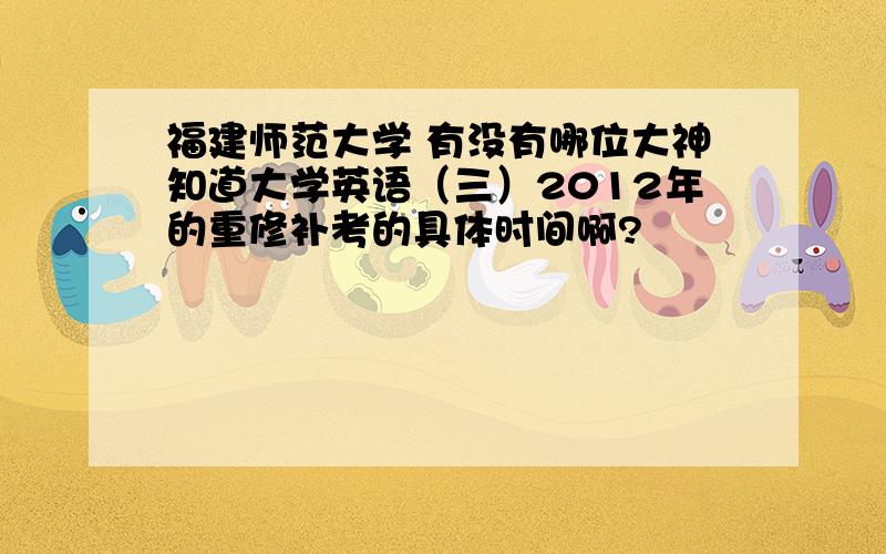 福建师范大学 有没有哪位大神知道大学英语（三）2012年的重修补考的具体时间啊?