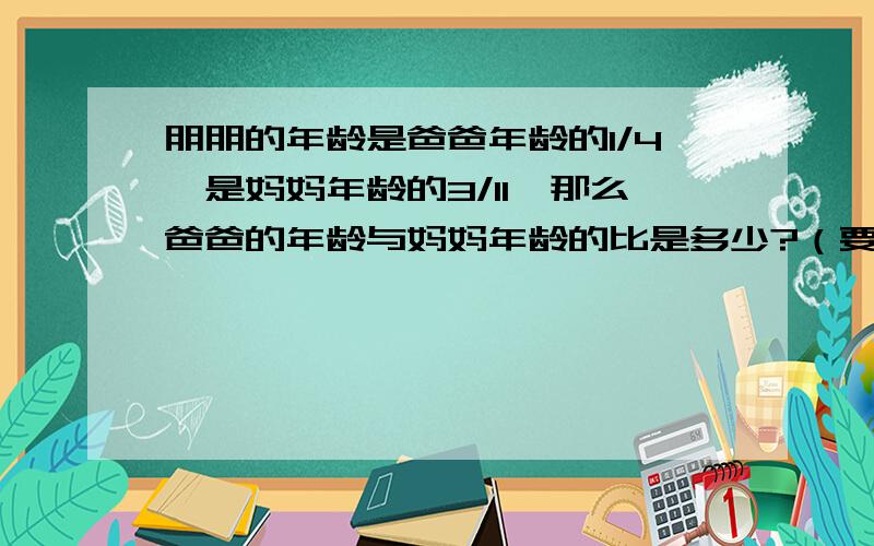 朋朋的年龄是爸爸年龄的1/4,是妈妈年龄的3/11,那么爸爸的年龄与妈妈年龄的比是多少?（要列算式喔）