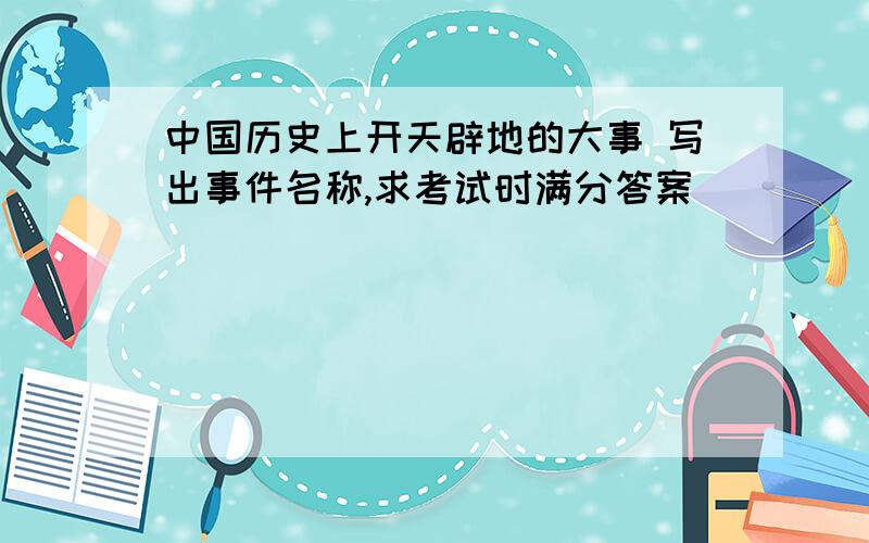 中国历史上开天辟地的大事 写出事件名称,求考试时满分答案