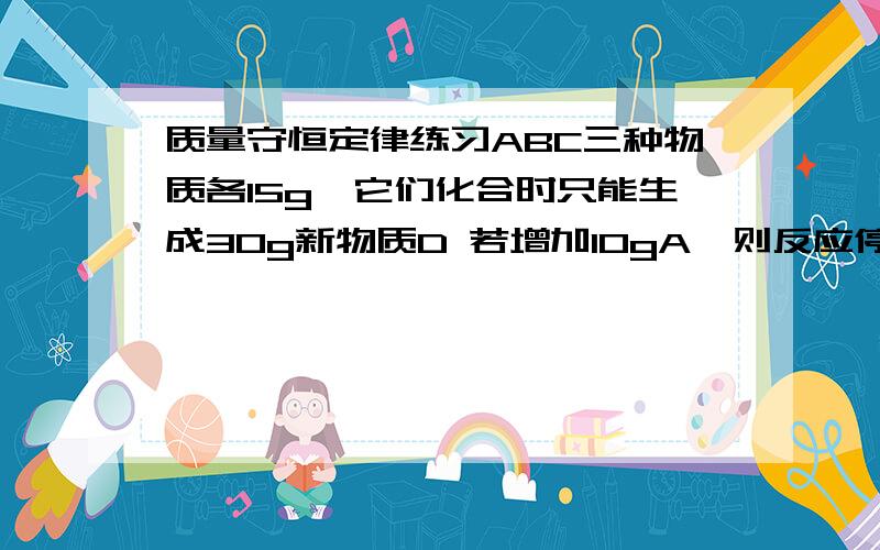 质量守恒定律练习ABC三种物质各15g,它们化合时只能生成30g新物质D 若增加10gA,则反应停止后,原反应物中只余C 根据上述条件推断下列说法正确的是A 第一次反应停止后,B剩余9gB 第二次反应后,D