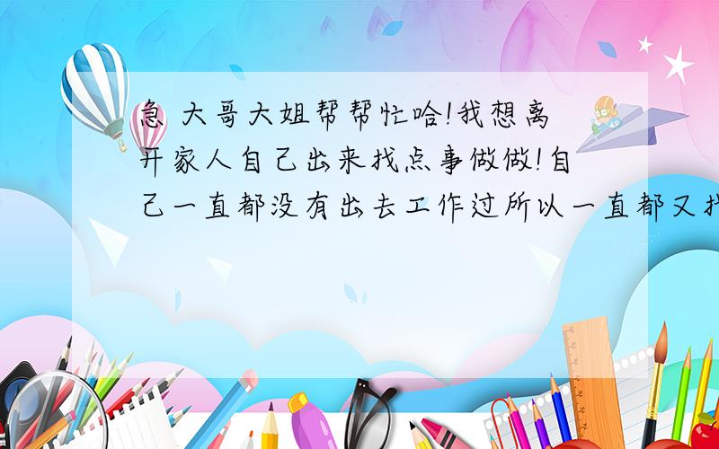 急 大哥大姐帮帮忙哈!我想离开家人自己出来找点事做做!自己一直都没有出去工作过所以一直都又找不到,我也没什么朋友··求大家帮帮我找份工作~（我在我哥的工地上有好几年了 所以像装