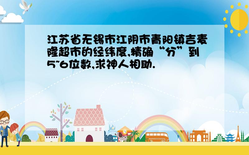 江苏省无锡市江阴市青阳镇吉麦隆超市的经纬度,精确“分”到5~6位数,求神人相助.