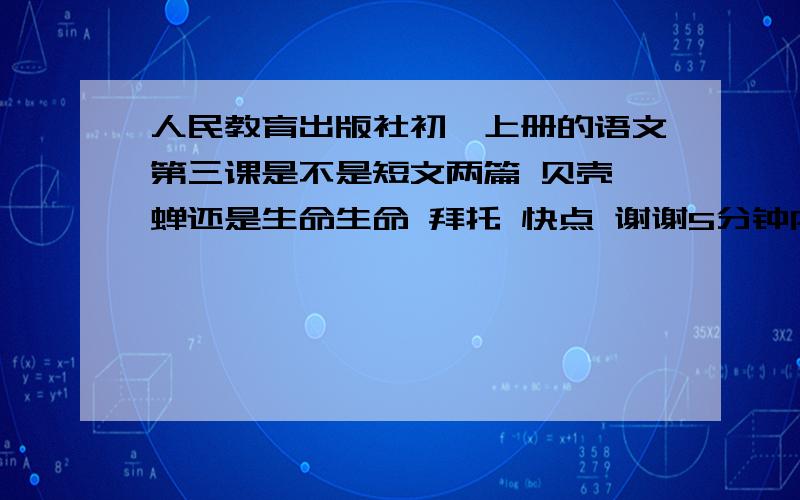 人民教育出版社初一上册的语文第三课是不是短文两篇 贝壳 蝉还是生命生命 拜托 快点 谢谢5分钟内回答我在家预习初一上的语文不知道3课题目是什么