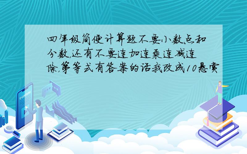 四年级简便计算题不要小数点和分数，还有不要连加连乘连减连除，第等式有答案的话我改成10悬赏