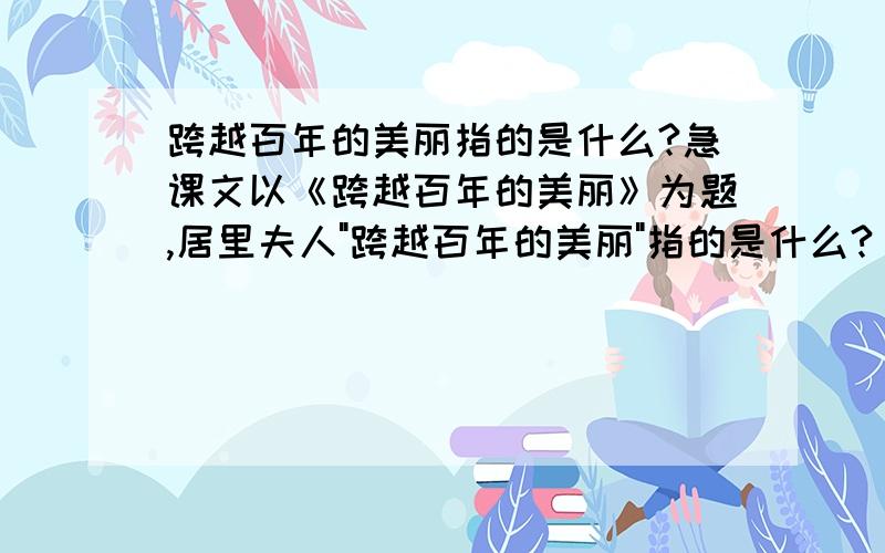 跨越百年的美丽指的是什么?急课文以《跨越百年的美丽》为题,居里夫人