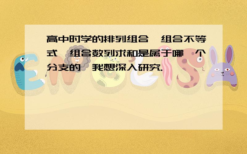 高中时学的排列组合,组合不等式,组合数列求和是属于哪一个分支的,我想深入研究.