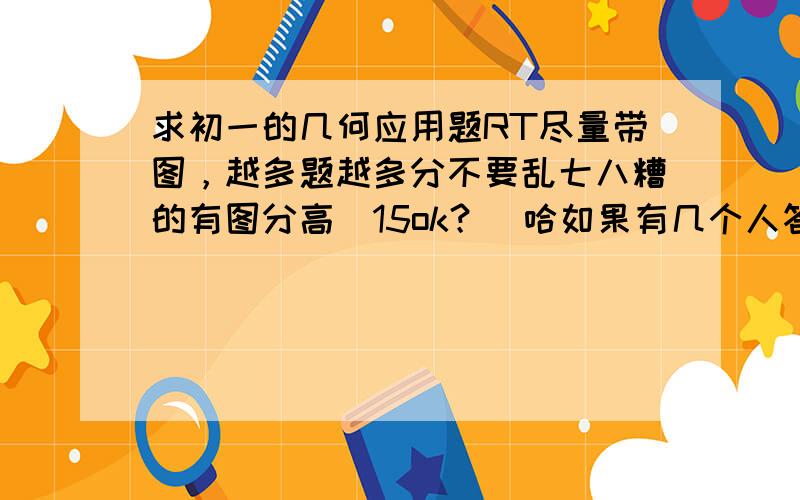 求初一的几何应用题RT尽量带图，越多题越多分不要乱七八糟的有图分高（15ok？）哈如果有几个人答我认可了人人都有分（10ok？）别怀疑姐有办法好了嘻嘻please写上百度号码哦，嘻嘻哈啊