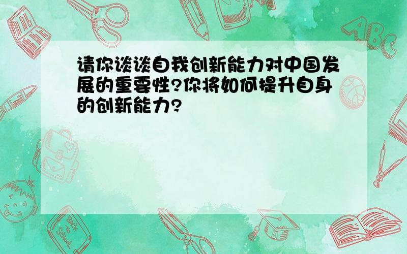 请你谈谈自我创新能力对中国发展的重要性?你将如何提升自身的创新能力?