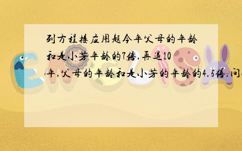 列方程接应用题今年父母的年龄和是小芳年龄的7倍,再过10年,父母的年龄和是小芳的年龄的4.5倍.问小芳今年的岁数是多少?初一的列方程解应用题最好有过程（需要理解）.