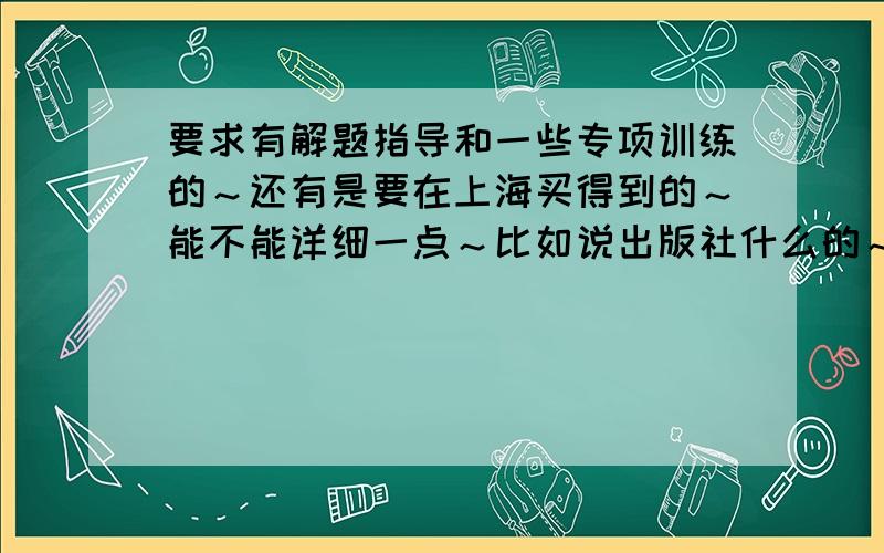 要求有解题指导和一些专项训练的～还有是要在上海买得到的～能不能详细一点～比如说出版社什么的～为什么你们说的那些书我都找不到啊～