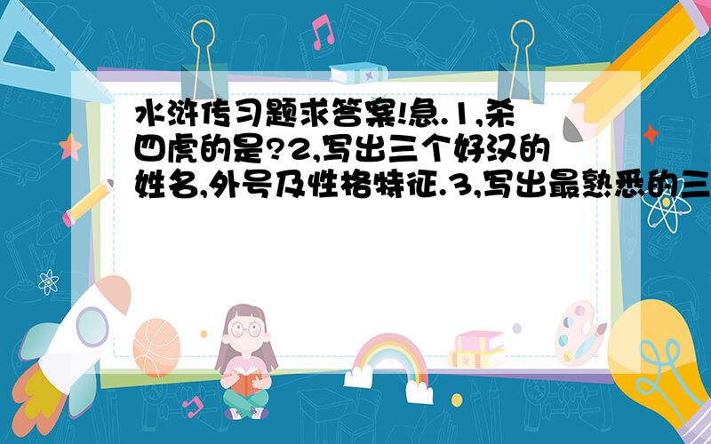 水浒传习题求答案!急.1,杀四虎的是?2,写出三个好汉的姓名,外号及性格特征.3,写出最熟悉的三个故事及涉及的人物姓名.4,“黑熊一身粗肉,铁牛似遍体顽皮……天蓬恶煞下云梯.”这写的好似小