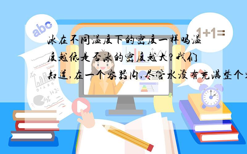 冰在不同温度下的密度一样吗温度越低是否冰的密度越大?我们知道,在一个容器内,尽管水没有充满整个容器,但当容器内的水结冰时,冰增大的体积会把容器冻裂.1、冰在体积增大时,为什么不