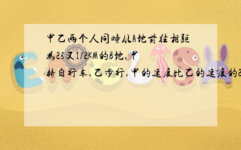 甲乙两个人同时从A地前往相距为25又1/2KM的B地,甲骑自行车,乙步行,甲的速度比乙的速度的2倍快2KKM/H,甲先到达B地后,立即由B地返回,在途中相遇乙,这时距他们出发的时间为3小时,求这两个人的