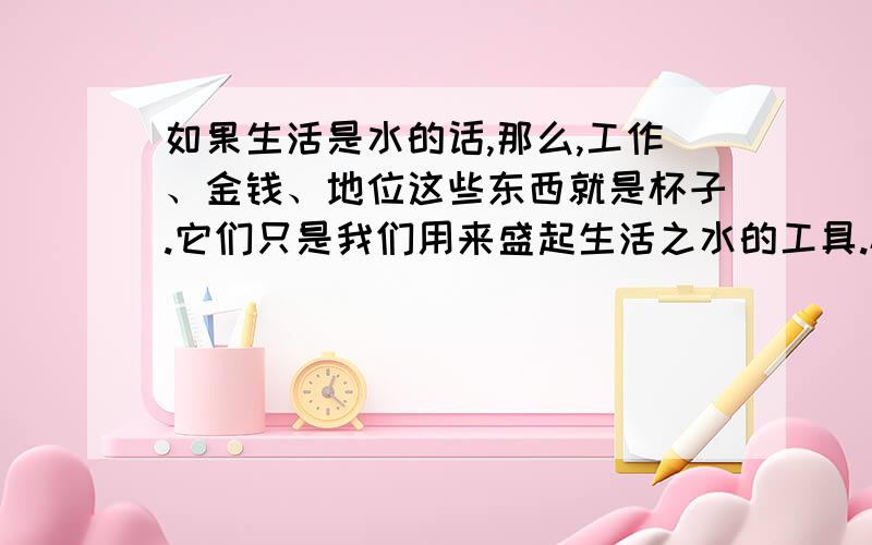 如果生活是水的话,那么,工作、金钱、地位这些东西就是杯子.它们只是我们用来盛起生活之水的工具.杯子的好坏,并不影响水的质量.如果将心思花在杯子上,你哪有心情去品尝水的苦甜,不是