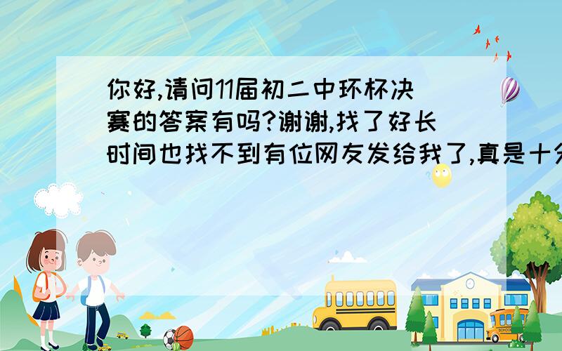 你好,请问11届初二中环杯决赛的答案有吗?谢谢,找了好长时间也找不到有位网友发给我了,真是十分感谢,不知如何关掉提问