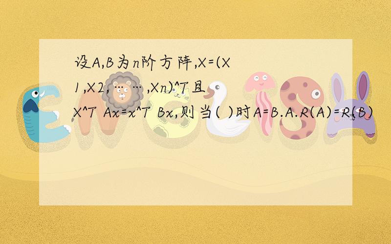 设A,B为n阶方阵,X=(X1,X2,……,Xn)^T且X^T Ax=x^T Bx,则当( )时A=B.A.R(A)=R(B)   B.A^T=A   C.B^T=B   D.A^T=A,B^T=B  我猜答案是D,但我不知道正确答案和过程.帮忙解答一下吧,谢谢.