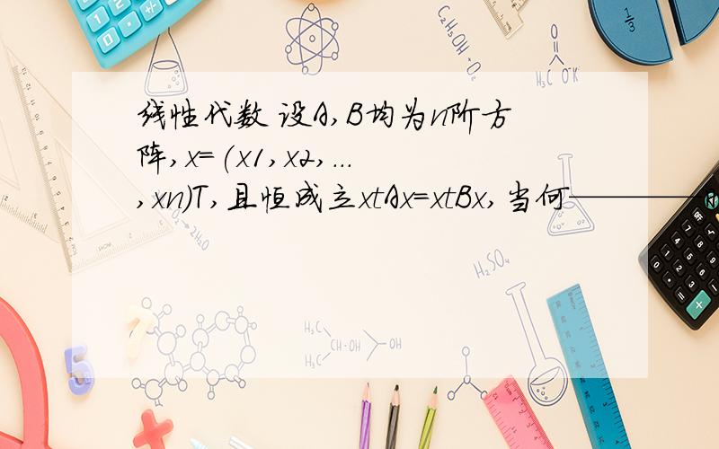 线性代数 设A,B均为n阶方阵,x=(x1,x2,...,xn)T,且恒成立xtAx=xtBx,当何————时,A=B我只想知道为什么。