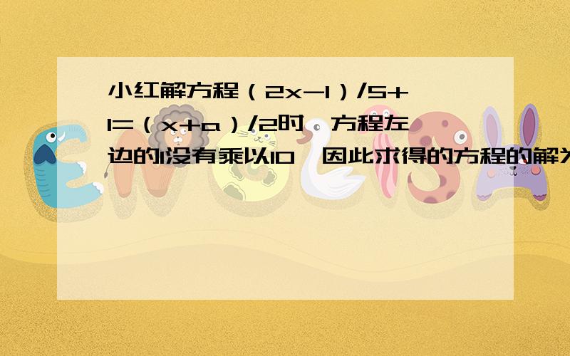 小红解方程（2x-1）/5+1=（x+a）/2时,方程左边的1没有乘以10,因此求得的方程的解为x=4,试求a的值,并正确的解出方程