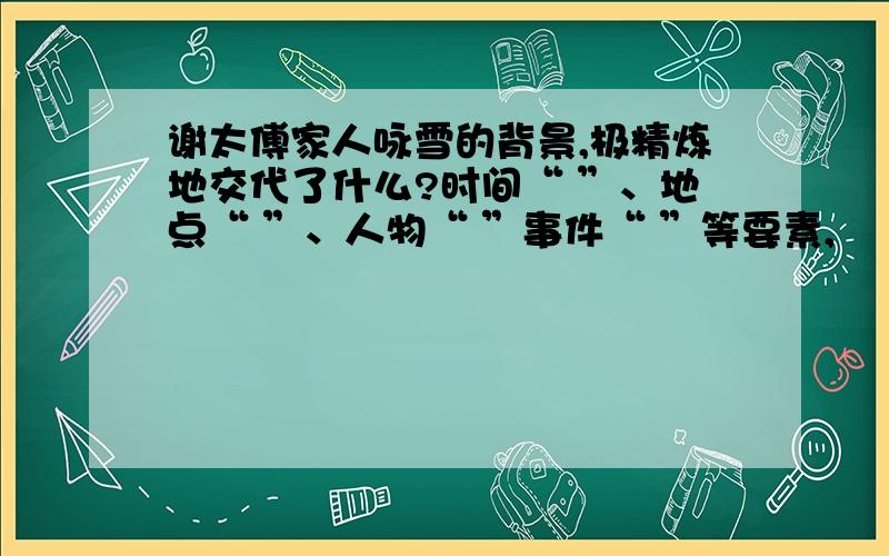 谢太傅家人咏雪的背景,极精炼地交代了什么?时间“ ”、地点“ ”、人物“ ”事件“ ”等要素,