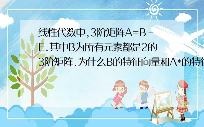 线性代数中,3阶矩阵A=B-E.其中B为所有元素都是2的3阶矩阵.为什么B的特征向量和A*的特征向量