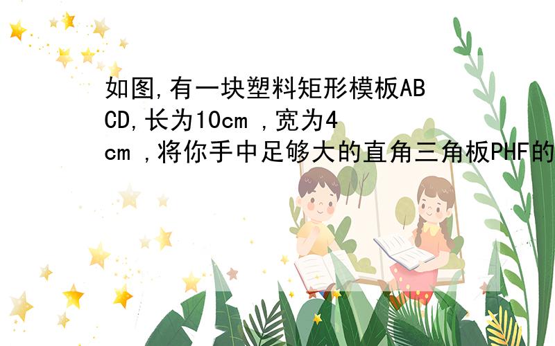 如图,有一块塑料矩形模板ABCD,长为10cm ,宽为4cm ,将你手中足够大的直角三角板PHF的直角顶点P落在AD边上（不与A、D重合）,在AD上适当移动三角板顶点P.（1）能否使你的三角板两直角边分别过点