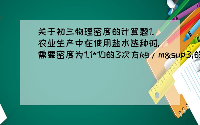 关于初三物理密度的计算题1.农业生产中在使用盐水选种时,需要密度为1.1*10的3次方kg/m³的盐水.现已配制了一定量的盐水,称得其质量为0.6kg,体积为500cm³.问：这样的盐水是否符合要求?