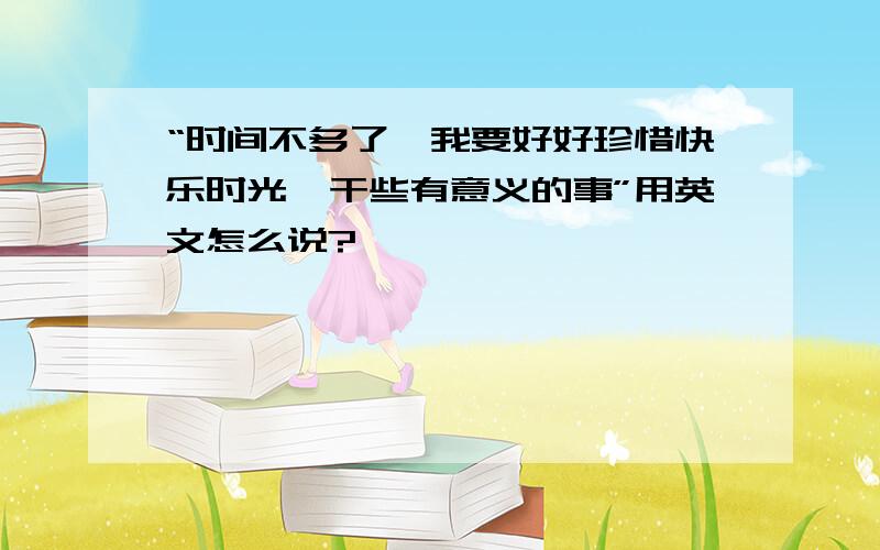 “时间不多了,我要好好珍惜快乐时光,干些有意义的事”用英文怎么说?