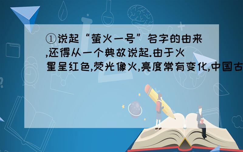 ①说起“萤火一号”名字的由来,还得从一个典故说起.由于火星呈红色,荧光像火,亮度常有变化,中国古代将其称为“荧惑”,有“荧惑火光,离离乱惑”的意思.所以,我国的航天工作者将中国的