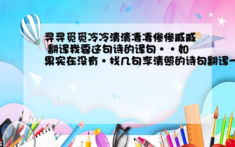 寻寻觅觅冷冷清清凄凄惨惨戚戚 翻译我要这句诗的译句··如果实在没有·找几句李清照的诗句翻译一下也可以啊~~~大家帮帮忙啊~~~~~·······